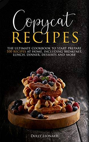 Copycat Recipes: the Ultimate Cookbook to Start Prepare 100 Recipes at Home, Including Breakfast, Lunch, Dinners, Desserts and More