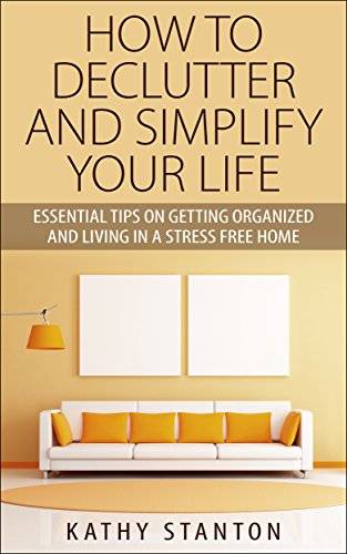 How To Declutter And Simplify Your Life: Essential Tips On Getting Organized And Living In A Stress Free Home