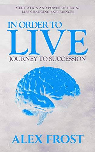 In Order to Live: Journey to Succession.: Meditation and Power of brain. Life Changing Experiences