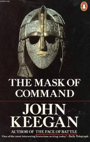 The Mask of Command: Alexander the Great, Wellington, Ulysses S. Grant, Hitler, and the Nature of Leadership