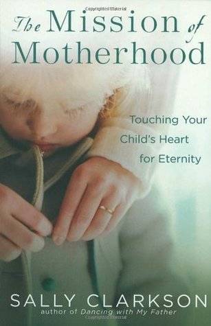 The Mission of Motherhood: Touching Your Child's Heart for Eternity