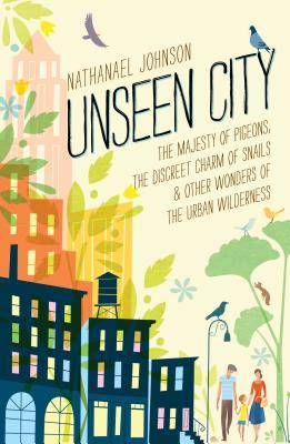 Unseen City: The Majesty of Pigeons, the Discreet Charm of Snails & Other Wonders of the Urban Wilderness