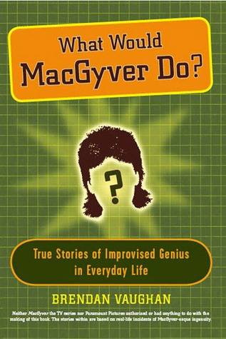 What Would MacGyver Do?: True Stories of Improvised Genius in Everyday Life
